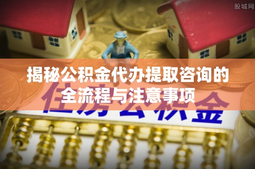 嵩明揭秘公积金代办提取咨询的全流程与注意事项