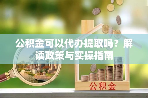 嵩明公积金可以代办提取吗？解读政策与实操指南