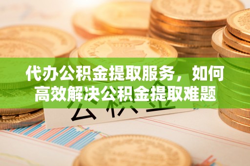 嵩明代办公积金提取服务，如何高效解决公积金提取难题