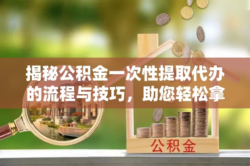 嵩明揭秘公积金一次性提取代办的流程与技巧，助您轻松拿钱！