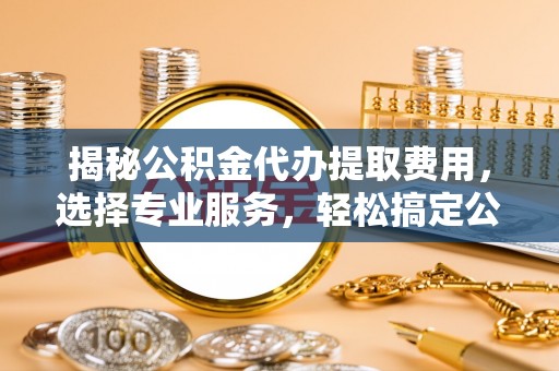 嵩明揭秘公积金代办提取费用，选择专业服务，轻松搞定公积金提取