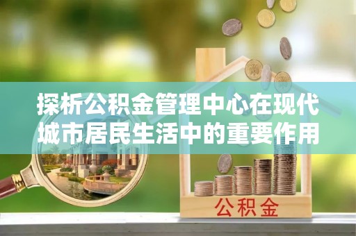 嵩明探析公积金管理中心在现代城市居民生活中的重要作用