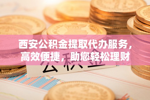 嵩明西安公积金提取代办服务，高效便捷，助您轻松理财