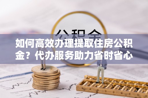 嵩明如何高效办理提取住房公积金？代办服务助力省时省心