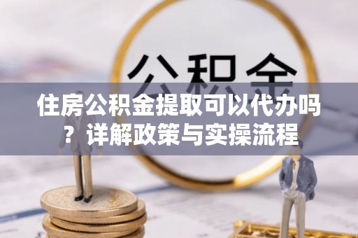 嵩明住房公积金提取可以代办吗？详解政策与实操流程