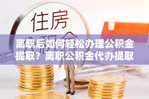 嵩明离职后如何轻松办理公积金提取？离职公积金代办提取服务详解