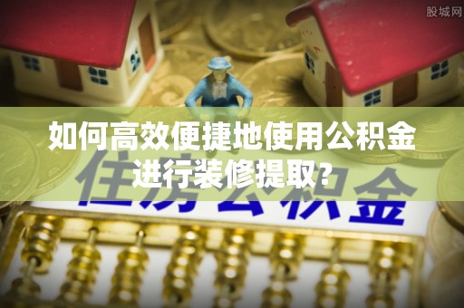 嵩明如何高效便捷地使用公积金进行装修提取？