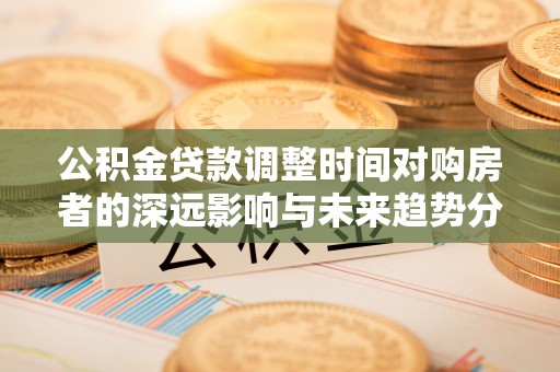 嵩明公积金贷款调整时间对购房者的深远影响与未来趋势分析