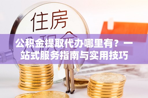 嵩明公积金提取代办哪里有？一站式服务指南与实用技巧