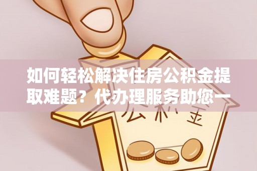 嵩明如何轻松解决住房公积金提取难题？代办理服务助您一臂之力